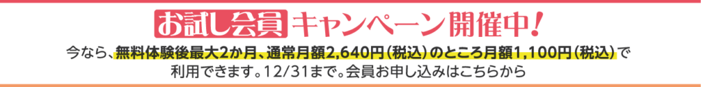 お試し会員キャンペーン開催中！今なら、無料体験後最大２か月、通常月額2,640円（税込）のところ月額1,100円（税込）で利用できます。12/31まで。会員お申し込みはこちらから